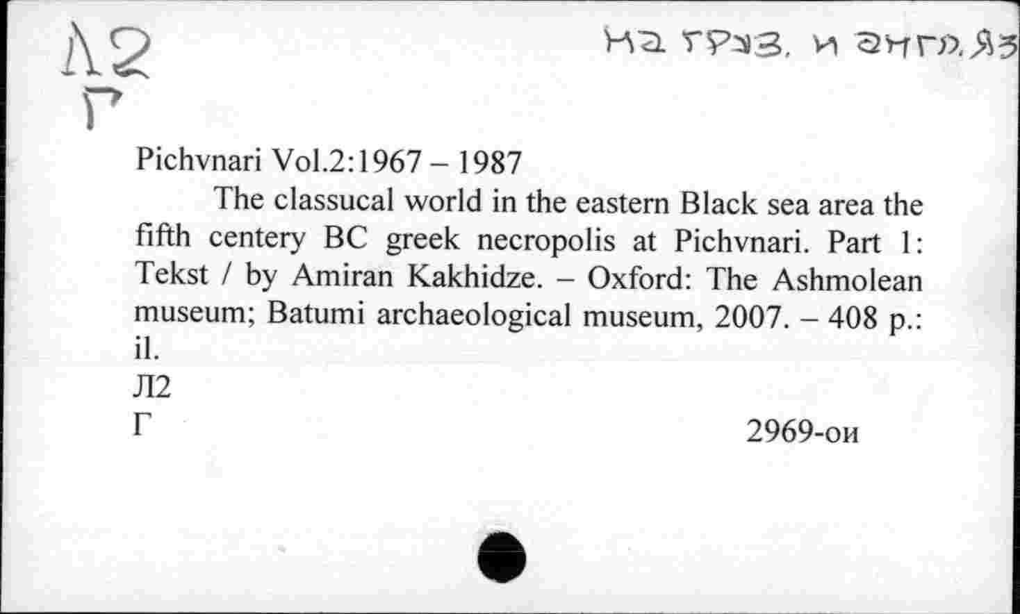 ﻿1\2
Г

Pichvnari Vol.2:1967 - 1987
The classucal world in the eastern Black sea area the fifth centery BC greek necropolis at Pichvnari. Part 1: Tekst / by Amiran Kakhidze. - Oxford: The Ashmolean museum; Batumi archaeological museum, 2007. - 408 p.: il.
Л2
Г	2969-ои